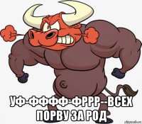  уф-фффф-фррр--всех порву за род