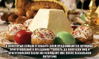  в некоторых семьях в субботу днем продолжаются активные приготовления к празднику – вплоть до покраски яиц и приготовления пасхи (их освящают уже после пасхальной литургии)