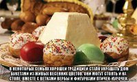 в некоторых семьях хорошей традицией стало украшать дом букетами из живых весенних цветов. они могут стоять и на столе, вместе с ветками вербы и фигурками птичек-курочек.
