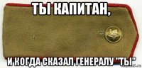 ты капитан, и когда сказал генералу "ты"