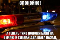 спокойно! а теперь тихо положи баян на землю и сделай два шага назад.