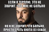 если я терплю, это не значит, что мне не больно но и не значит, что больно, просто срать охота (с) севак