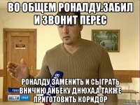 во общем роналду.забил и звонит перес роналду заменить и сыграть вничию.айбеку днюха.а также приготовить коридор