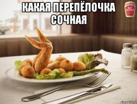 какая перепёлочка сочная 
