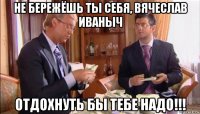 не бережёшь ты себя, вячеслав иваныч отдохнуть бы тебе надо!!!