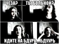 чеза?___ты больной? идите на бдурь....бдуурь