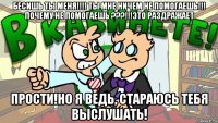 бесишь ты меня!!!! ты мне ничем не помогаешь!!! почему не помогаешь ???!!!это раздражает прости!но я ведь, стараюсь тебя выслушать!