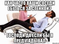 как часто ваши соседи ебуться за стенкой? господи да если бы я предугадывал
