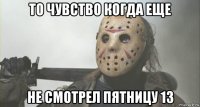 то чувство когда еще не смотрел пятницу 13