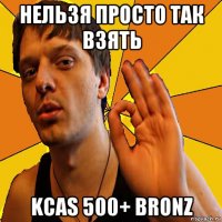 нельзя просто так взять kcas 500+ bronz