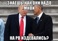 знаешь, как они надо мной на рв издевались?