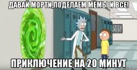 давай морти,поделаем мемы и все! приключение на 20 минут