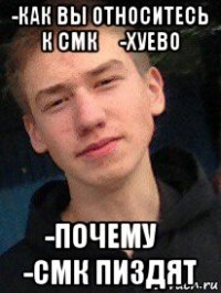 -как вы относитесь к смк？ -хуево -почему？ -смк пиздят