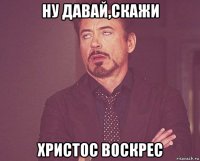 ну давай,скажи христос воскрес