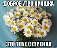 доброе утро иришка это тебе сетренка