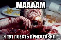 маааам я тут поесть приготовил...