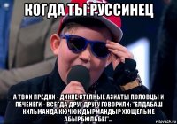 когда ты руссинец а твои предки - дикие степные азиаты половцы и печенеги - всегда друг другу говорили: "елдабаш кильманда кючюк дырмандыр хющельме абырбюльбе!"...