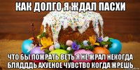 как долго я ждал пасхи что бы пожрать веть я не жрал некогда блядддь ахуеное чувство когда жрешь