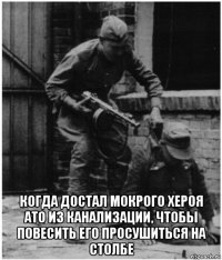  когда достал мокрого хероя ато из канализации, чтобы повесить его просушиться на столбе