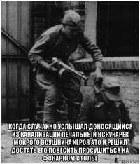  когда случайно услышал доносящийся из канализации печальный вскукарек мокрого всушника хероя ато и решил достать его повесить просушиться на фонарном столбе