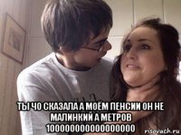  ты чо сказала а моём пенсии он не малинкий а метров 100000000000000000