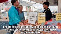  при вас приготовят шашлык из лосося, поджарят рыбу и сделают горку бутербродов с разными морскими гадами.