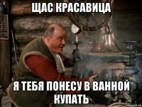 щас красавица я тебя понесу в ванной купать