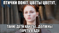 птички поют, цветы цветут, такие дети как ты...должны гореть в аду