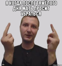 я когда после тяжёлого дня мать просит убраться 