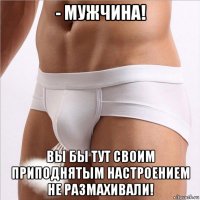 - мужчина! вы бы тут своим приподнятым настроением не размахивали!