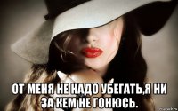  от меня не надо убегать,я ни за кем не гонюсь.