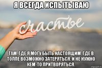я всегда испытываю там, где я могу быть настоящим, где в толпе возможно затеряться. и не нужно кем-то притворяться.
