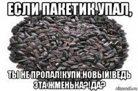 если пакетик упал, ты не пропал!купи новый!ведь эта жменька?!да?