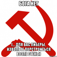 бога нет (... для вас либеры, извольте порстроиться возле стены)