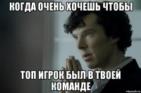 когда очень хочешь чтобы топ игрок был в твоей команде