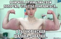 я кирилл. я руки блин свои попортил, чтоб тебе понравиться... а ты чюрекская шалава-давалка...
