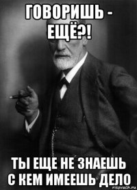 говоришь - ещё?! ты еще не знаешь с кем имеешь дело