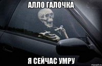 алло галочка я сейчас умру