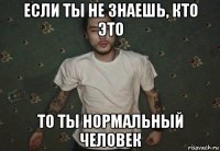 если ты не знаешь, кто это то ты нормальный человек