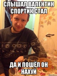 слышал валентин спортик стал да и пошёл он нахуй