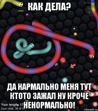 как дела? да нармально меня тут ктото зажал ну кроче ненормально!