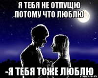 я тебя не отпущю потому что люблю -я тебя тоже люблю