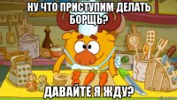 ну что приступим делать борщь? давайте я жду?