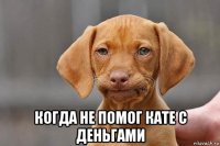  когда не помог кате с деньгами