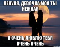 ленуля, девочка моя ты нежная я очень люблю тебя очень очень