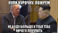 купи курочку, пожрём не буду больше у тебя тебе ничего покупать