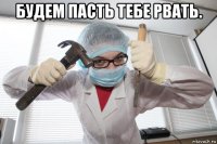 будем пасть тебе рвать. 