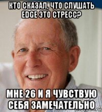 кто сказал, что слушать edge это стресс? мне 26 и я чувствую себя замечательно