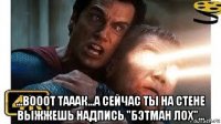 ...вооот тааак...а сейчас ты на стене выжжешь надпись "бэтман лох"...