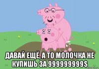  давай ещё, а то молочка не купишь за 999999999$